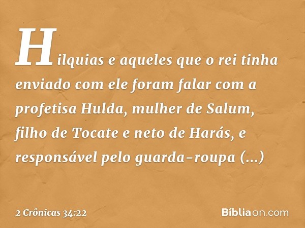 Hilquias e aqueles que o rei tinha enviado com ele foram falar com a profetisa Hul­da, mulher de Salum, filho de Tocate e neto de Harás, e responsável pelo guar