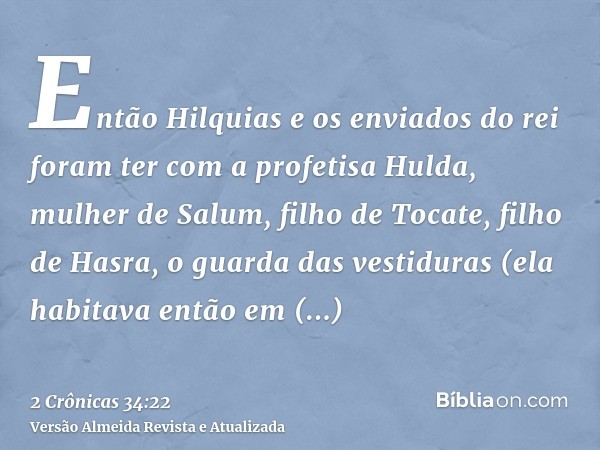 Então Hilquias e os enviados do rei foram ter com a profetisa Hulda, mulher de Salum, filho de Tocate, filho de Hasra, o guarda das vestiduras (ela habitava ent