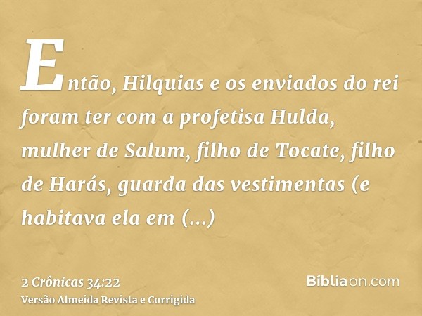 Então, Hilquias e os enviados do rei foram ter com a profetisa Hulda, mulher de Salum, filho de Tocate, filho de Harás, guarda das vestimentas (e habitava ela e