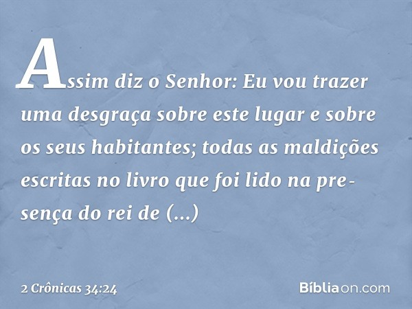 Assim diz o Senhor: Eu vou trazer uma desgraça sobre este lugar e sobre os seus habitantes; todas as maldições escritas no livro que foi lido na pre­sença do re