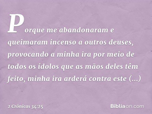 Porque me aban­donaram e queimaram incenso a outros deuses, provocando a minha ira por meio de todos os ídolos que as mãos deles têm feito, minha ira arderá con