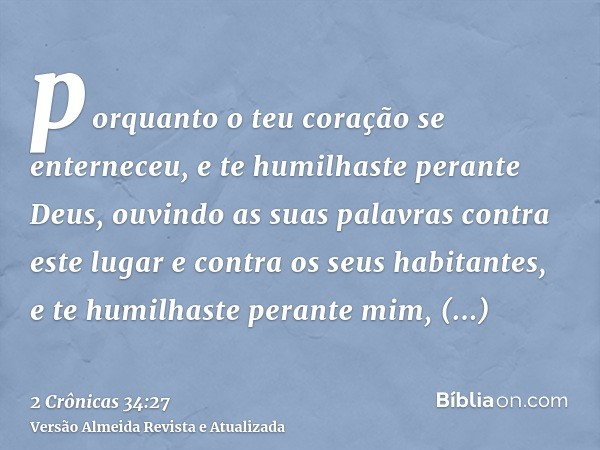 porquanto o teu coração se enterneceu, e te humilhaste perante Deus, ouvindo as suas palavras contra este lugar e contra os seus habitantes, e te humilhaste per