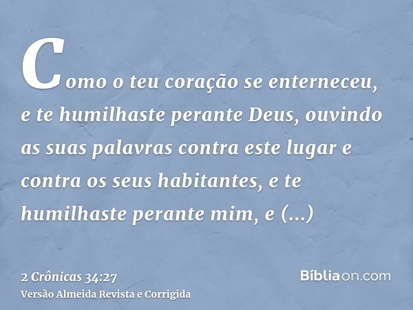 Como o teu coração se enterneceu, e te humilhaste perante Deus, ouvindo as suas palavras contra este lugar e contra os seus habitantes, e te humilhaste perante 