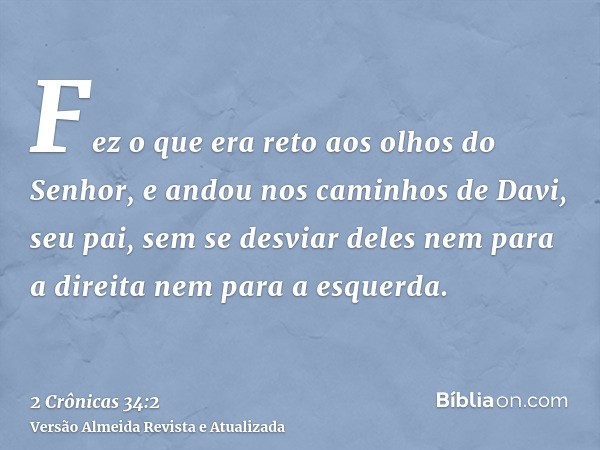 Fez o que era reto aos olhos do Senhor, e andou nos caminhos de Davi, seu pai, sem se desviar deles nem para a direita nem para a esquerda.