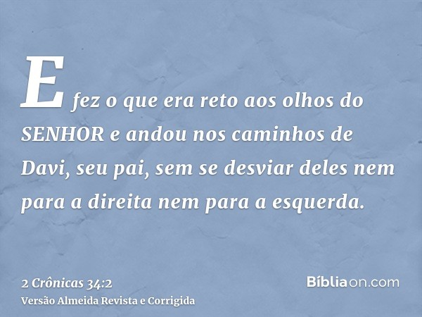 E fez o que era reto aos olhos do SENHOR e andou nos caminhos de Davi, seu pai, sem se desviar deles nem para a direita nem para a esquerda.