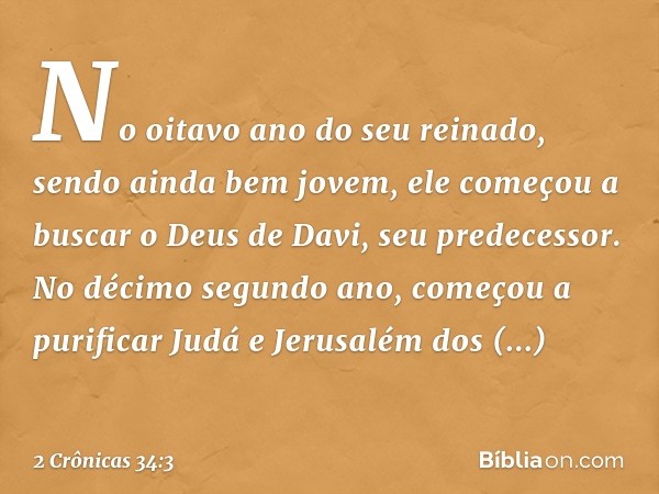 No oitavo ano do seu reinado, sendo ainda bem jovem, ele começou a buscar o Deus de Davi, seu predecessor. No décimo segundo ano, começou a purificar Judá e Jer