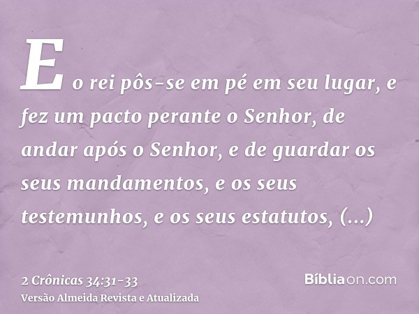 E o rei pôs-se em pé em seu lugar, e fez um pacto perante o Senhor, de andar após o Senhor, e de guardar os seus mandamentos, e os seus testemunhos, e os seus e