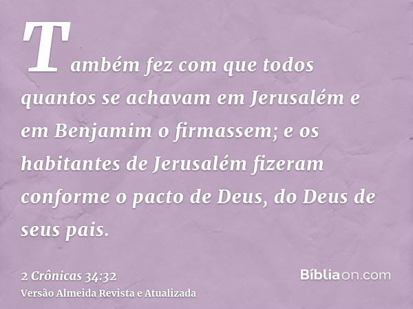 Também fez com que todos quantos se achavam em Jerusalém e em Benjamim o firmassem; e os habitantes de Jerusalém fizeram conforme o pacto de Deus, do Deus de se