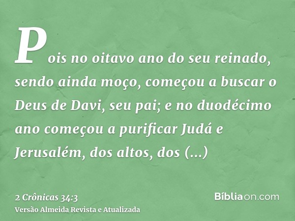 Pois no oitavo ano do seu reinado, sendo ainda moço, começou a buscar o Deus de Davi, seu pai; e no duodécimo ano começou a purificar Judá e Jerusalém, dos alto