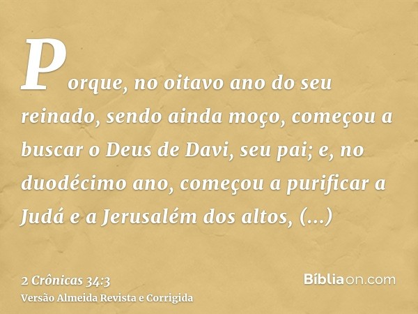 Porque, no oitavo ano do seu reinado, sendo ainda moço, começou a buscar o Deus de Davi, seu pai; e, no duodécimo ano, começou a purificar a Judá e a Jerusalém 