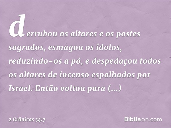 derrubou os altares e os postes sagrados, esmagou os ídolos, reduzindo-os a pó, e despe­daçou todos os altares de incenso espalhados por Israel. Então voltou pa