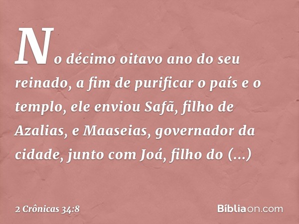 No décimo oitavo ano do seu reinado, a fim de purificar o país e o templo, ele enviou Safã, filho de Azalias, e Maaseias, governador da cidade, junto com Joá, f