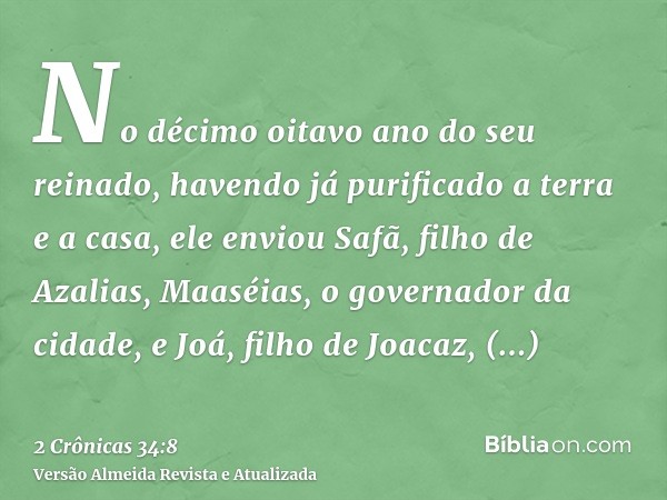 No décimo oitavo ano do seu reinado, havendo já purificado a terra e a casa, ele enviou Safã, filho de Azalias, Maaséias, o governador da cidade, e Joá, filho d