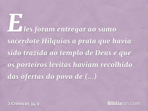 Eles foram entregar ao sumo sacerdote Hilquias a prata que havia sido trazida ao templo de Deus e que os porteiros levitas haviam recolhido das ofertas do povo 