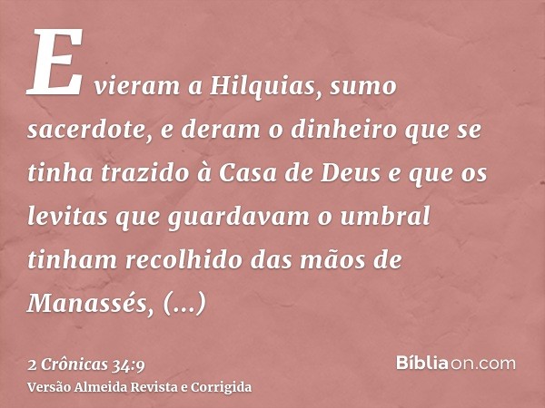 E vieram a Hilquias, sumo sacerdote, e deram o dinheiro que se tinha trazido à Casa de Deus e que os levitas que guardavam o umbral tinham recolhido das mãos de
