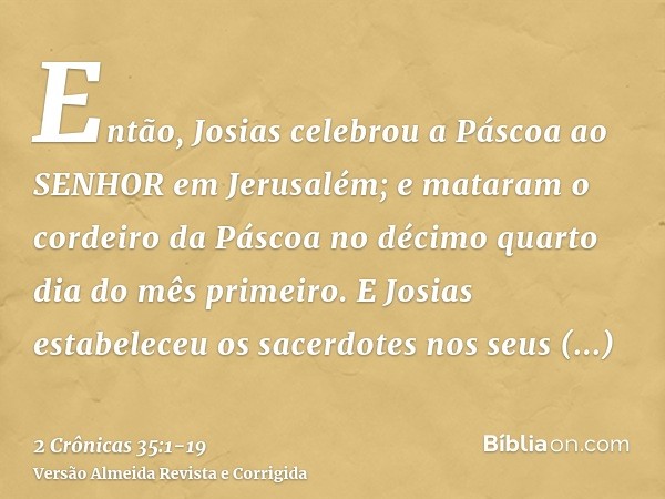 Então, Josias celebrou a Páscoa ao SENHOR em Jerusalém; e mataram o cordeiro da Páscoa no décimo quarto dia do mês primeiro.E Josias estabeleceu os sacerdotes n