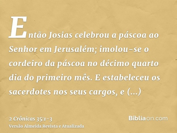 Então Josias celebrou a páscoa ao Senhor em Jerusalém; imolou-se o cordeiro da páscoa no décimo quarto dia do primeiro mês.E estabeleceu os sacerdotes nos seus 