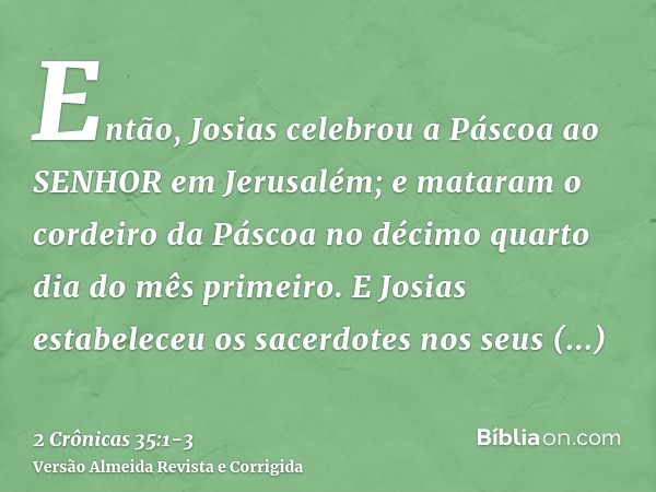 Então, Josias celebrou a Páscoa ao SENHOR em Jerusalém; e mataram o cordeiro da Páscoa no décimo quarto dia do mês primeiro.E Josias estabeleceu os sacerdotes n