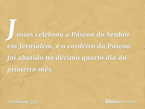 Josias celebrou a Páscoa do Senhor em Jerusalém, e o cordeiro da Páscoa foi abatido no décimo quarto dia do primeiro mês. -- 2 Crônicas 35:1