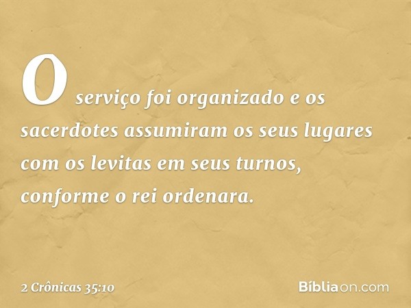 O serviço foi organizado e os sacerdotes assumiram os seus lugares com os levitas em seus turnos, conforme o rei ordenara. -- 2 Crônicas 35:10