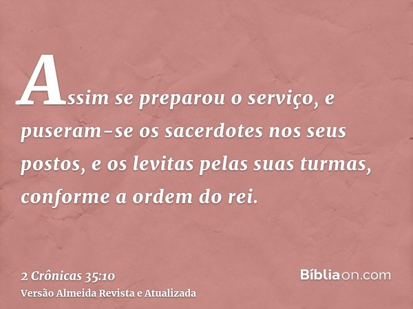 Assim se preparou o serviço, e puseram-se os sacerdotes nos seus postos, e os levitas pelas suas turmas, conforme a ordem do rei.