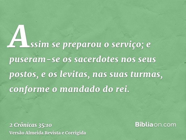 Assim se preparou o serviço; e puseram-se os sacerdotes nos seus postos, e os levitas, nas suas turmas, conforme o mandado do rei.