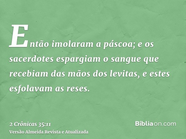 Então imolaram a páscoa; e os sacerdotes espargiam o sangue que recebiam das mãos dos levitas, e estes esfolavam as reses.