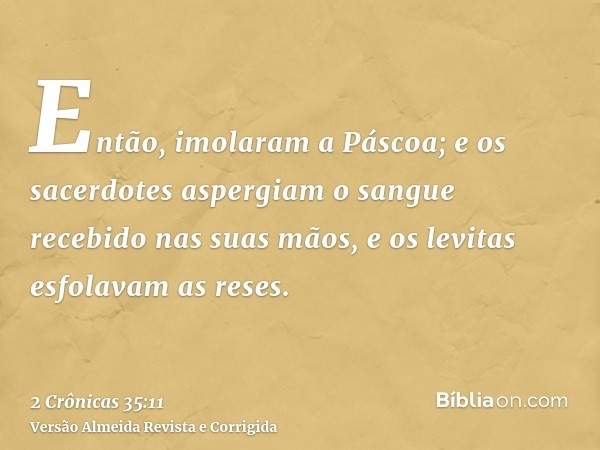 Então, imolaram a Páscoa; e os sacerdotes aspergiam o sangue recebido nas suas mãos, e os levitas esfolavam as reses.