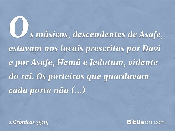 Os músicos, descendentes de Asafe, estavam nos locais prescritos por Davi e por Asafe, Hemã e Jedutum, vidente do rei. Os porteiros que guardavam cada porta não