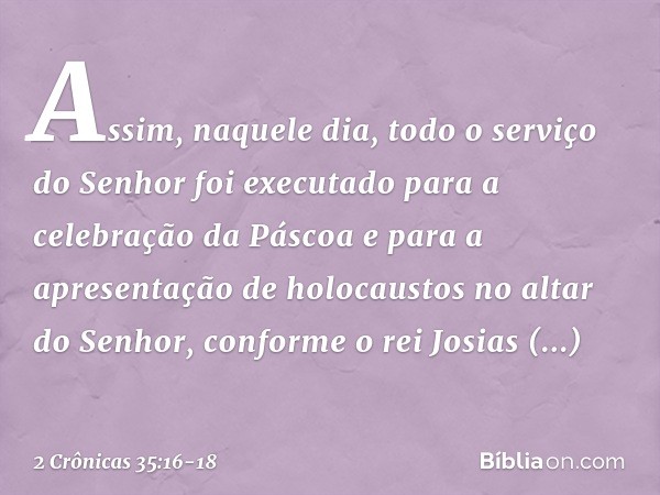 Assim, naquele dia, todo o serviço do Senhor foi executado para a celebração da Pás­coa e para a apresentação de holocaustos no altar do Senhor, conforme o rei 