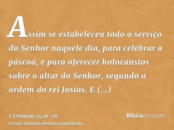 Assim se estabeleceu todo o serviço do Senhor naquele dia, para celebrar a páscoa, e para oferecer holocaustos sobre o altar do Senhor, segundo a ordem do rei J