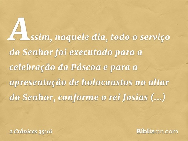 Assim, naquele dia, todo o serviço do Senhor foi executado para a celebração da Pás­coa e para a apresentação de holocaustos no altar do Senhor, conforme o rei 