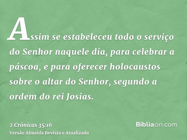 Assim se estabeleceu todo o serviço do Senhor naquele dia, para celebrar a páscoa, e para oferecer holocaustos sobre o altar do Senhor, segundo a ordem do rei J