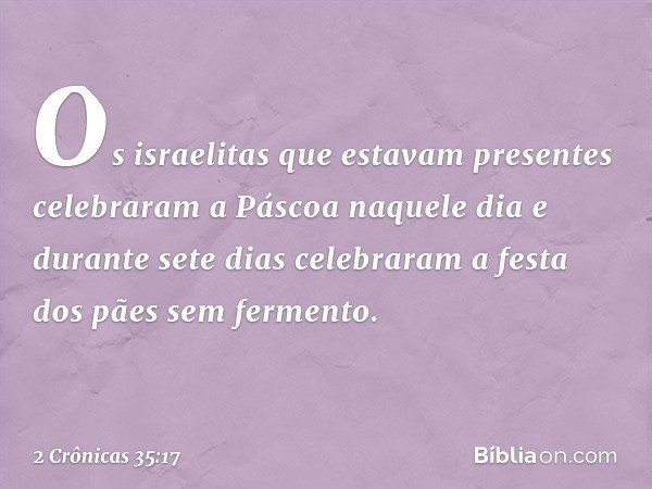 Os israelitas que estavam presentes celebraram a Páscoa naquele dia e durante sete dias celebraram a festa dos pães sem fermento. -- 2 Crônicas 35:17