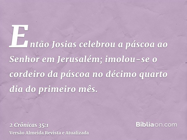 Então Josias celebrou a páscoa ao Senhor em Jerusalém; imolou-se o cordeiro da páscoa no décimo quarto dia do primeiro mês.