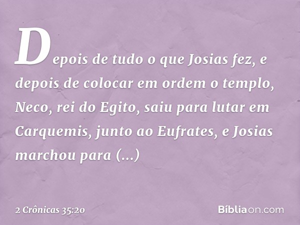 Depois de tudo o que Josias fez, e depois de colocar em ordem o templo, Neco, rei do Egito, saiu para lutar em Carquemis, junto ao Eufrates, e Josias marchou pa