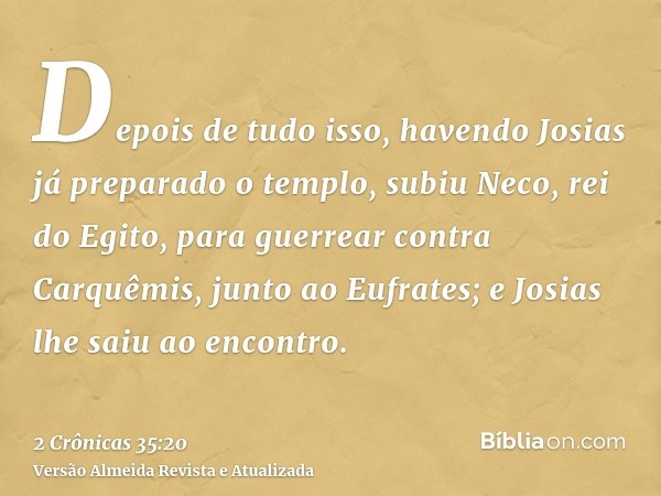 Depois de tudo isso, havendo Josias já preparado o templo, subiu Neco, rei do Egito, para guerrear contra Carquêmis, junto ao Eufrates; e Josias lhe saiu ao enc