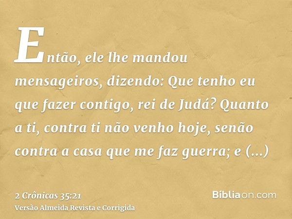 Então, ele lhe mandou mensageiros, dizendo: Que tenho eu que fazer contigo, rei de Judá? Quanto a ti, contra ti não venho hoje, senão contra a casa que me faz g