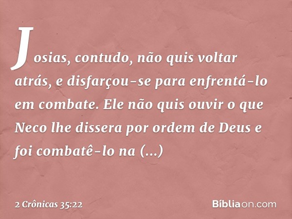 Josias, contudo, não quis voltar atrás, e disfarçou-se para enfrentá-lo em combate. Ele não quis ouvir o que Neco lhe dissera por ordem de Deus e foi combatê-lo