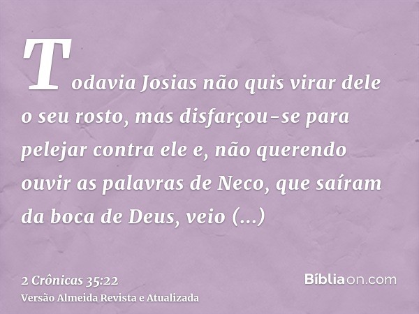 Todavia Josias não quis virar dele o seu rosto, mas disfarçou-se para pelejar contra ele e, não querendo ouvir as palavras de Neco, que saíram da boca de Deus, 