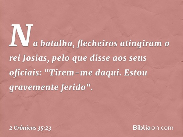 Na batalha, flecheiros atingiram o rei Josias, pelo que disse aos seus oficiais: "Tirem-me daqui. Estou gravemente ferido". -- 2 Crônicas 35:23