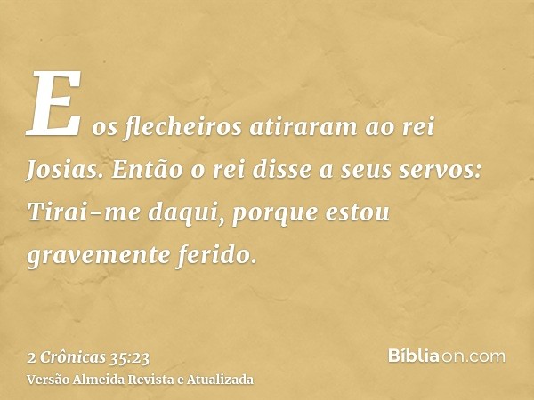 E os flecheiros atiraram ao rei Josias. Então o rei disse a seus servos: Tirai-me daqui, porque estou gravemente ferido.
