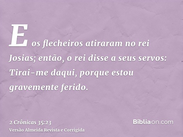 E os flecheiros atiraram no rei Josias; então, o rei disse a seus servos: Tirai-me daqui, porque estou gravemente ferido.
