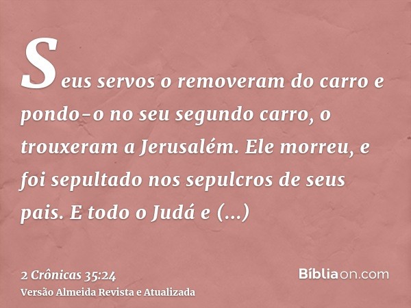 Seus servos o removeram do carro e pondo-o no seu segundo carro, o trouxeram a Jerusalém. Ele morreu, e foi sepultado nos sepulcros de seus pais. E todo o Judá 