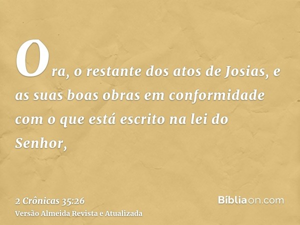 Ora, o restante dos atos de Josias, e as suas boas obras em conformidade com o que está escrito na lei do Senhor,