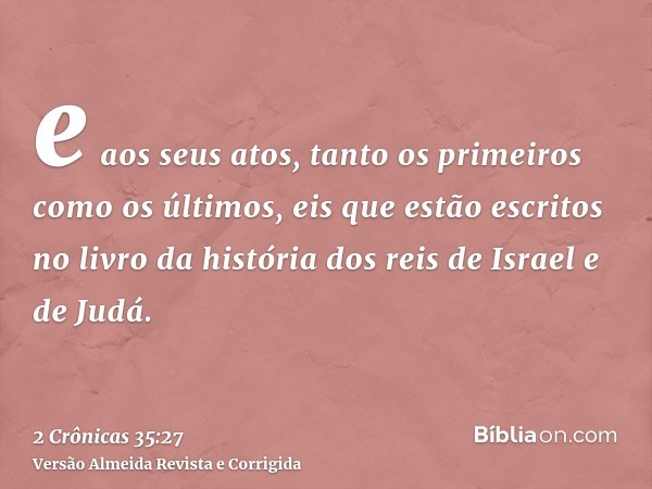 e aos seus atos, tanto os primeiros como os últimos, eis que estão escritos no livro da história dos reis de Israel e de Judá.