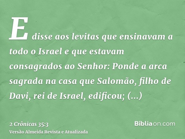 E disse aos levitas que ensinavam a todo o Israel e que estavam consagrados ao Senhor: Ponde a arca sagrada na casa que Salomão, filho de Davi, rei de Israel, e