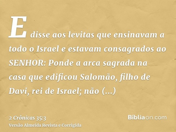 E disse aos levitas que ensinavam a todo o Israel e estavam consagrados ao SENHOR: Ponde a arca sagrada na casa que edificou Salomão, filho de Davi, rei de Isra