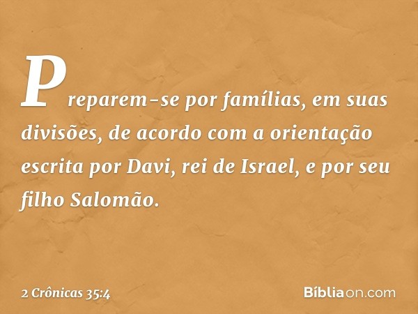 Preparem-se por famílias, em suas divisões, de acordo com a orientação escrita por Davi, rei de Israel, e por seu filho Salomão. -- 2 Crônicas 35:4