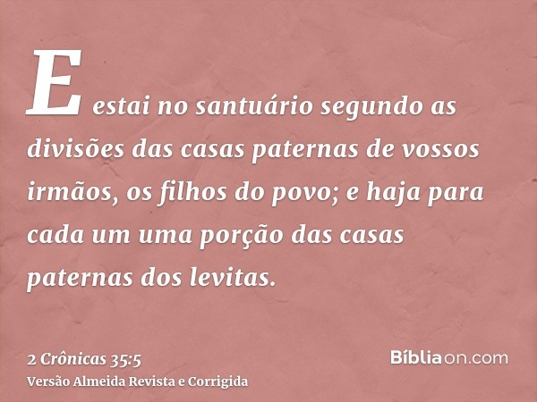 E estai no santuário segundo as divisões das casas paternas de vossos irmãos, os filhos do povo; e haja para cada um uma porção das casas paternas dos levitas.